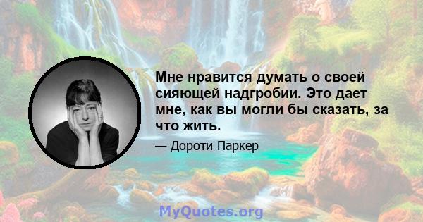 Мне нравится думать о своей сияющей надгробии. Это дает мне, как вы могли бы сказать, за что жить.