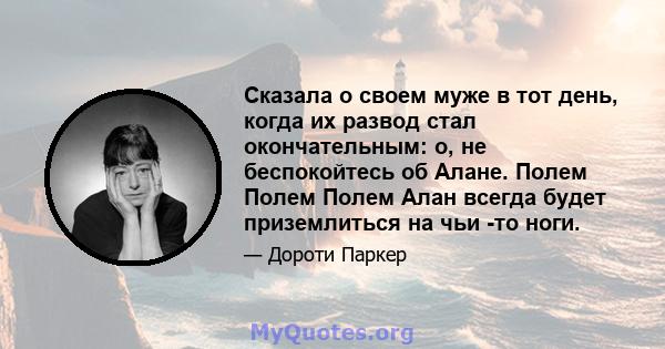 Сказала о своем муже в тот день, когда их развод стал окончательным: о, не беспокойтесь об Алане. Полем Полем Полем Алан всегда будет приземлиться на чьи -то ноги.