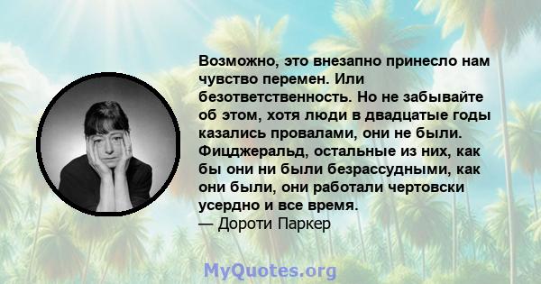 Возможно, это внезапно принесло нам чувство перемен. Или безответственность. Но не забывайте об этом, хотя люди в двадцатые годы казались провалами, они не были. Фицджеральд, остальные из них, как бы они ни были