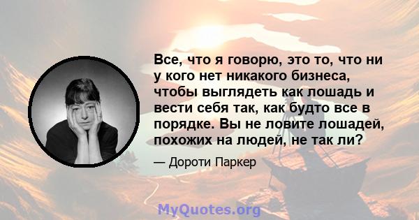 Все, что я говорю, это то, что ни у кого нет никакого бизнеса, чтобы выглядеть как лошадь и вести себя так, как будто все в порядке. Вы не ловите лошадей, похожих на людей, не так ли?