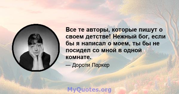 Все те авторы, которые пишут о своем детстве! Нежный бог, если бы я написал о моем, ты бы не посидел со мной в одной комнате.