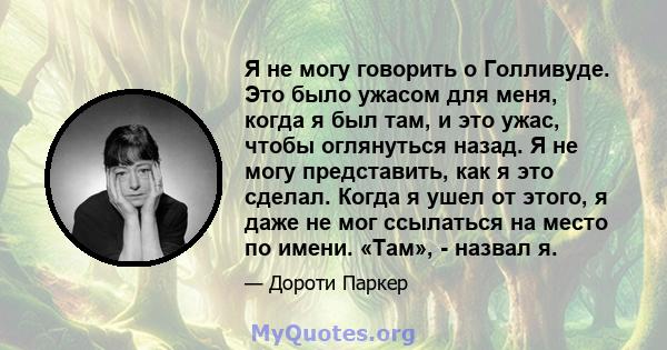 Я не могу говорить о Голливуде. Это было ужасом для меня, когда я был там, и это ужас, чтобы оглянуться назад. Я не могу представить, как я это сделал. Когда я ушел от этого, я даже не мог ссылаться на место по имени.