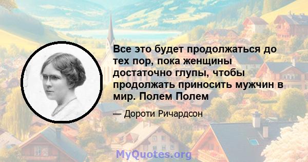 Все это будет продолжаться до тех пор, пока женщины достаточно глупы, чтобы продолжать приносить мужчин в мир. Полем Полем