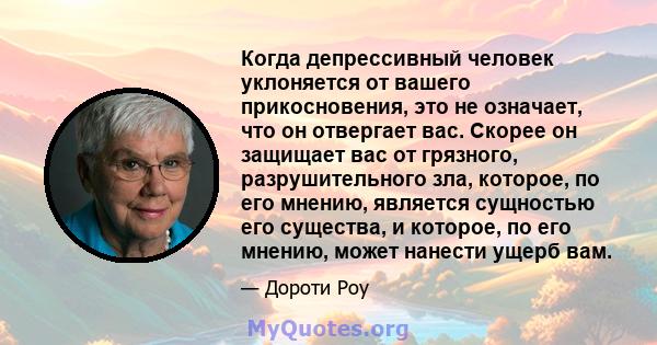 Когда депрессивный человек уклоняется от вашего прикосновения, это не означает, что он отвергает вас. Скорее он защищает вас от грязного, разрушительного зла, которое, по его мнению, является сущностью его существа, и