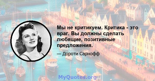 Мы не критикуем. Критика - это враг. Вы должны сделать любящие, позитивные предложения.