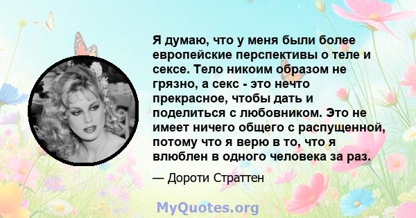 Я думаю, что у меня были более европейские перспективы о теле и сексе. Тело никоим образом не грязно, а секс - это нечто прекрасное, чтобы дать и поделиться с любовником. Это не имеет ничего общего с распущенной, потому 