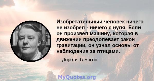 Изобретательный человек ничего не изобрел - ничего с нуля. Если он произвел машину, которая в движении преодолевает закон гравитации, он узнал основы от наблюдения за птицами.