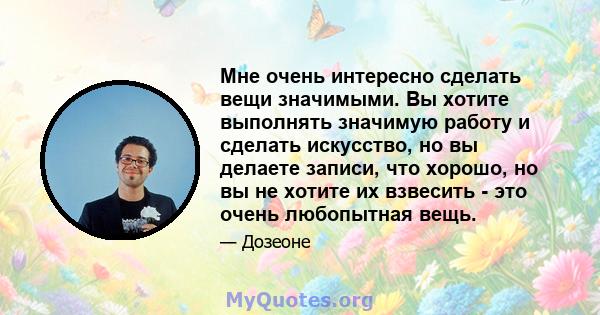 Мне очень интересно сделать вещи значимыми. Вы хотите выполнять значимую работу и сделать искусство, но вы делаете записи, что хорошо, но вы не хотите их взвесить - это очень любопытная вещь.