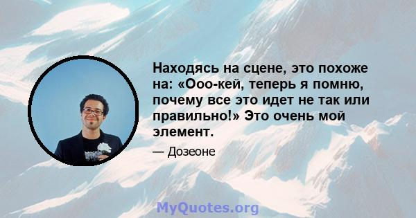 Находясь на сцене, это похоже на: «Ооо-кей, теперь я помню, почему все это идет не так или правильно!» Это очень мой элемент.