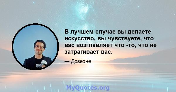 В лучшем случае вы делаете искусство, вы чувствуете, что вас возглавляет что -то, что не затрагивает вас.