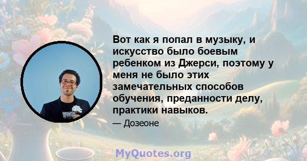 Вот как я попал в музыку, и искусство было боевым ребенком из Джерси, поэтому у меня не было этих замечательных способов обучения, преданности делу, практики навыков.