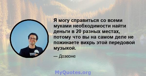 Я могу справиться со всеми муками необходимости найти деньги в 20 разных местах, потому что вы на самом деле не пожинаете вихрь этой передовой музыкой.