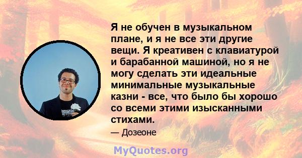 Я не обучен в музыкальном плане, и я не все эти другие вещи. Я креативен с клавиатурой и барабанной машиной, но я не могу сделать эти идеальные минимальные музыкальные казни - все, что было бы хорошо со всеми этими