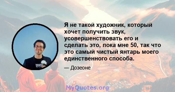 Я не такой художник, который хочет получить звук, усовершенствовать его и сделать это, пока мне 50, так что это самый чистый янтарь моего единственного способа.