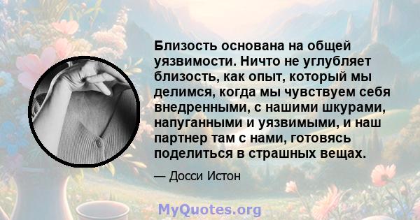 Близость основана на общей уязвимости. Ничто не углубляет близость, как опыт, который мы делимся, когда мы чувствуем себя внедренными, с нашими шкурами, напуганными и уязвимыми, и наш партнер там с нами, готовясь