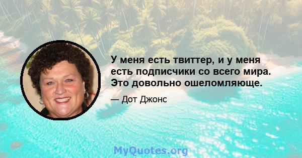 У меня есть твиттер, и у меня есть подписчики со всего мира. Это довольно ошеломляюще.