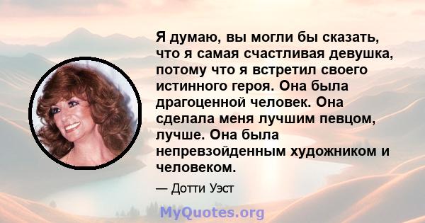 Я думаю, вы могли бы сказать, что я самая счастливая девушка, потому что я встретил своего истинного героя. Она была драгоценной человек. Она сделала меня лучшим певцом, лучше. Она была непревзойденным художником и