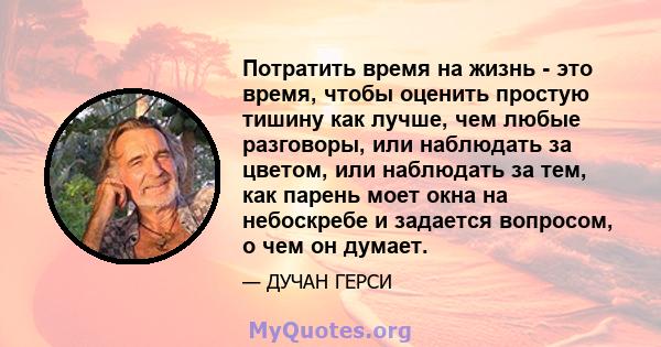 Потратить время на жизнь - это время, чтобы оценить простую тишину как лучше, чем любые разговоры, или наблюдать за цветом, или наблюдать за тем, как парень моет окна на небоскребе и задается вопросом, о чем он думает.