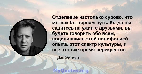 Отделение настолько сурово, что мы как бы теряем путь. Когда вы садитесь на ужин с друзьями, вы будете говорить обо всем, поделившись этой полифонией опыта, этот спектр культуры, и все это все время перекрестно.