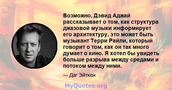 Возможно, Дэвид Аджай рассказывает о том, как структура джазовой музыки информирует его архитектуру, это может быть музыкант Терри Райли, который говорит о том, как он так много думает о кино. Я хотел бы увидеть больше