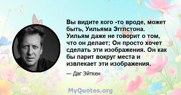 Вы видите кого -то вроде, может быть, Уильяма Эгглстона. Уильям даже не говорит о том, что он делает; Он просто хочет сделать эти изображения. Он как бы парит вокруг места и извлекает эти изображения.