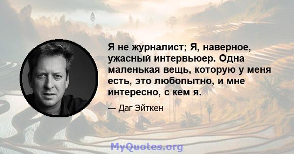 Я не журналист; Я, наверное, ужасный интервьюер. Одна маленькая вещь, которую у меня есть, это любопытно, и мне интересно, с кем я.