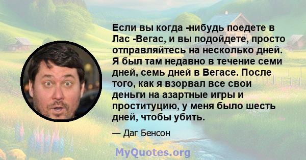 Если вы когда -нибудь поедете в Лас -Вегас, и вы подойдете, просто отправляйтесь на несколько дней. Я был там недавно в течение семи дней, семь дней в Вегасе. После того, как я взорвал все свои деньги на азартные игры и 