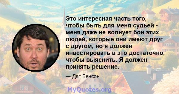 Это интересная часть того, чтобы быть для меня судьей - меня даже не волнует бои этих людей, которые они имеют друг с другом, но я должен инвестировать в это достаточно, чтобы выяснить. Я должен принять решение.