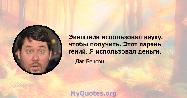 Эйнштейн использовал науку, чтобы получить. Этот парень гений. Я использовал деньги.