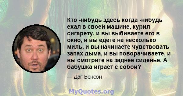 Кто -нибудь здесь когда -нибудь ехал в своей машине, курил сигарету, и вы выбиваете его в окно, и вы едете на несколько миль, и вы начинаете чувствовать запах дыма, и вы поворачиваете, и вы смотрите на заднее сиденье, А 