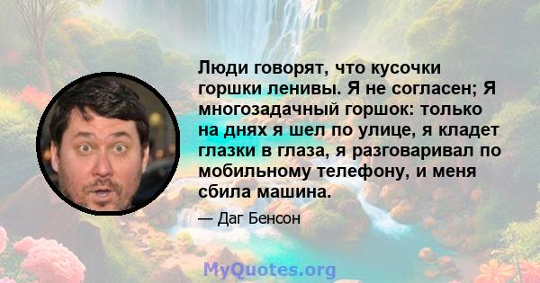 Люди говорят, что кусочки горшки ленивы. Я не согласен; Я многозадачный горшок: только на днях я шел по улице, я кладет глазки в глаза, я разговаривал по мобильному телефону, и меня сбила машина.