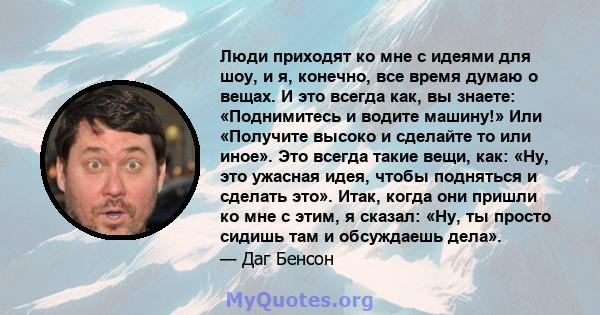 Люди приходят ко мне с идеями для шоу, и я, конечно, все время думаю о вещах. И это всегда как, вы знаете: «Поднимитесь и водите машину!» Или «Получите высоко и сделайте то или иное». Это всегда такие вещи, как: «Ну,