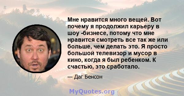 Мне нравится много вещей. Вот почему я продолжил карьеру в шоу -бизнесе, потому что мне нравится смотреть все так же или больше, чем делать это. Я просто большой телевизор и мусор в кино, когда я был ребенком. К