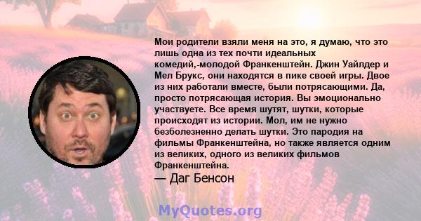 Мои родители взяли меня на это, я думаю, что это лишь одна из тех почти идеальных комедий,-молодой Франкенштейн. Джин Уайлдер и Мел Брукс, они находятся в пике своей игры. Двое из них работали вместе, были потрясающими. 