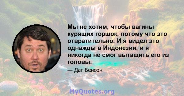 Мы не хотим, чтобы вагины курящих горшок, потому что это отвратительно. И я видел это однажды в Индонезии, и я никогда не смог вытащить его из головы.