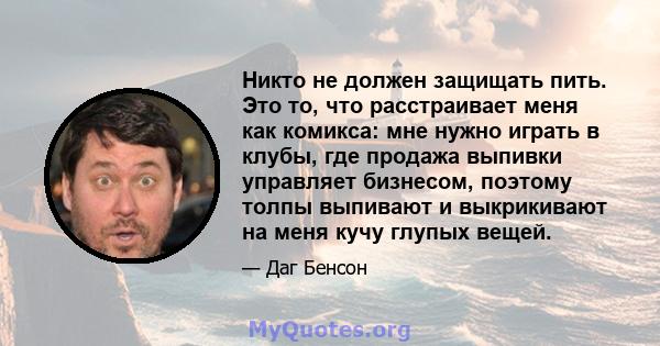 Никто не должен защищать пить. Это то, что расстраивает меня как комикса: мне нужно играть в клубы, где продажа выпивки управляет бизнесом, поэтому толпы выпивают и выкрикивают на меня кучу глупых вещей.