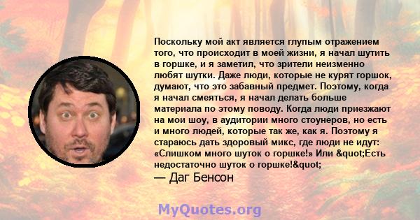 Поскольку мой акт является глупым отражением того, что происходит в моей жизни, я начал шутить в горшке, и я заметил, что зрители неизменно любят шутки. Даже люди, которые не курят горшок, думают, что это забавный