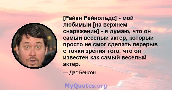 [Райан Рейнольдс] - мой любимый [на верхнем снаряжении] - я думаю, что он самый веселый актер, который просто не смог сделать перерыв с точки зрения того, что он известен как самый веселый актер.