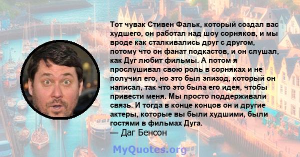 Тот чувак Стивен Фальк, который создал вас худшего, он работал над шоу сорняков, и мы вроде как сталкивались друг с другом, потому что он фанат подкастов, и он слушал, как Дуг любит фильмы. А потом я прослушивал свою