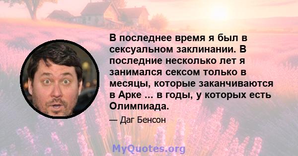 В последнее время я был в сексуальном заклинании. В последние несколько лет я занимался сексом только в месяцы, которые заканчиваются в Арке ... в годы, у которых есть Олимпиада.