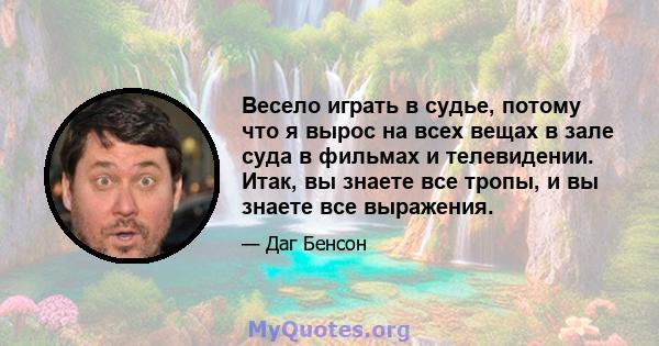 Весело играть в судье, потому что я вырос на всех вещах в зале суда в фильмах и телевидении. Итак, вы знаете все тропы, и вы знаете все выражения.