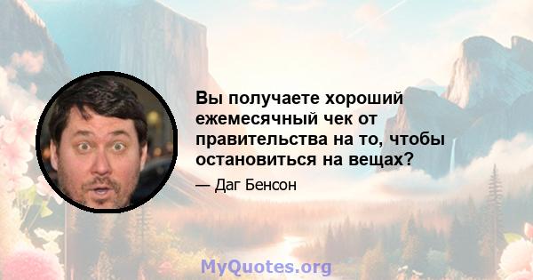 Вы получаете хороший ежемесячный чек от правительства на то, чтобы остановиться на вещах?