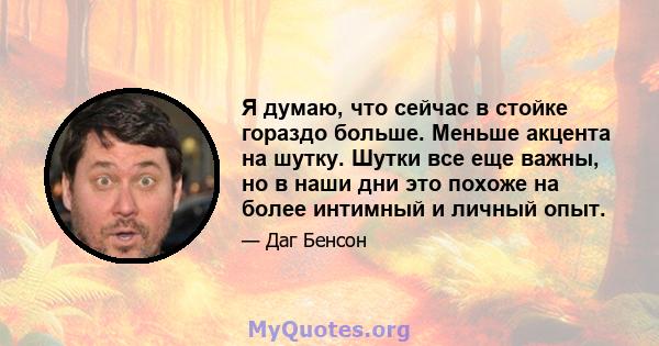 Я думаю, что сейчас в стойке гораздо больше. Меньше акцента на шутку. Шутки все еще важны, но в наши дни это похоже на более интимный и личный опыт.