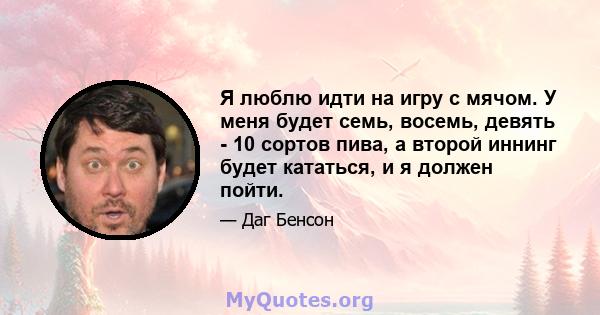 Я люблю идти на игру с мячом. У меня будет семь, восемь, девять - 10 сортов пива, а второй иннинг будет кататься, и я должен пойти.