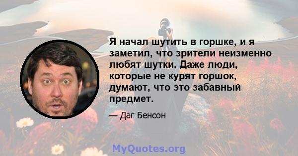 Я начал шутить в горшке, и я заметил, что зрители неизменно любят шутки. Даже люди, которые не курят горшок, думают, что это забавный предмет.