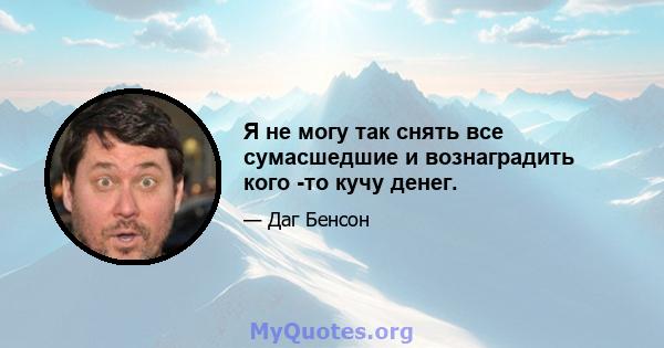 Я не могу так снять все сумасшедшие и вознаградить кого -то кучу денег.