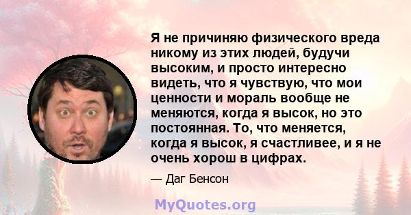 Я не причиняю физического вреда никому из этих людей, будучи высоким, и просто интересно видеть, что я чувствую, что мои ценности и мораль вообще не меняются, когда я высок, но это постоянная. То, что меняется, когда я