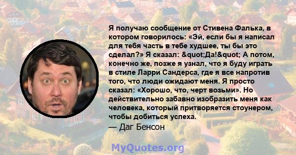 Я получаю сообщение от Стивена Фалька, в котором говорилось: «Эй, если бы я написал для тебя часть в тебе худшее, ты бы это сделал?» Я сказал: "Да!" А потом, конечно же, позже я узнал, что я буду играть в