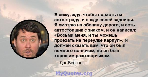 Я сижу, жду, чтобы попасть на автостраду, и я жду своей задницы. Я смотрю на обочину дороги, и есть автостопщик с знаком, и он написал: «Возьми меня, и ты можешь проехать на переулке Карпул». Я должен сказать вам, что