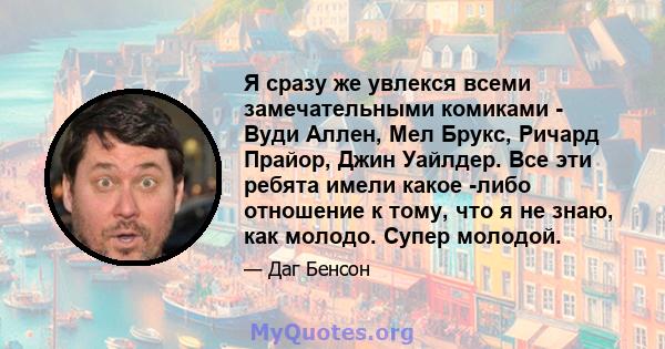 Я сразу же увлекся всеми замечательными комиками - Вуди Аллен, Мел Брукс, Ричард Прайор, Джин Уайлдер. Все эти ребята имели какое -либо отношение к тому, что я не знаю, как молодо. Супер молодой.